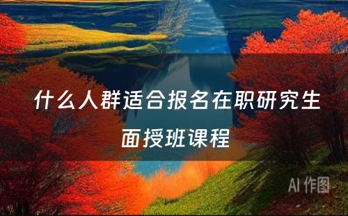  什么人群适合报名在职研究生面授班课程