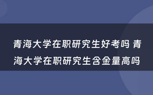 青海大学在职研究生好考吗 青海大学在职研究生含金量高吗