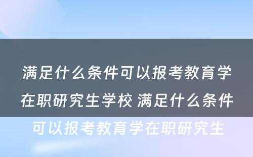 满足什么条件可以报考教育学在职研究生学校 满足什么条件可以报考教育学在职研究生