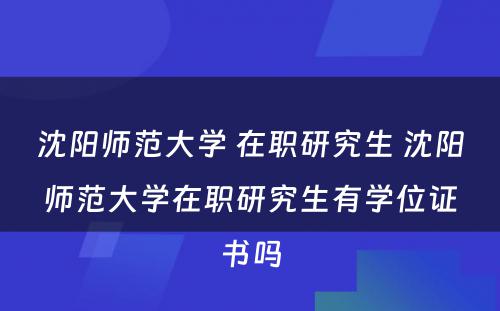 沈阳师范大学 在职研究生 沈阳师范大学在职研究生有学位证书吗