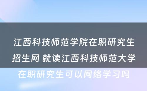 江西科技师范学院在职研究生招生网 就读江西科技师范大学在职研究生可以网络学习吗