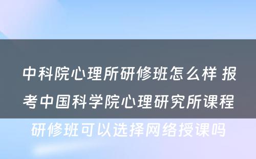 中科院心理所研修班怎么样 报考中国科学院心理研究所课程研修班可以选择网络授课吗