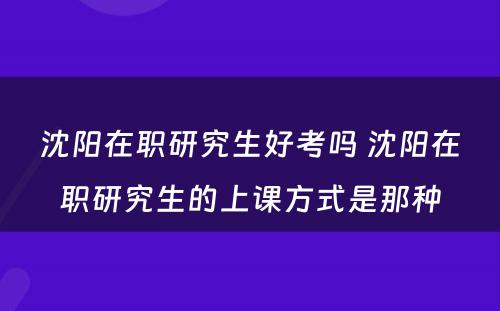 沈阳在职研究生好考吗 沈阳在职研究生的上课方式是那种