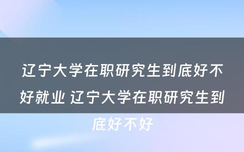 辽宁大学在职研究生到底好不好就业 辽宁大学在职研究生到底好不好