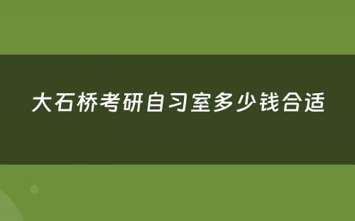 大石桥考研自习室多少钱合适
