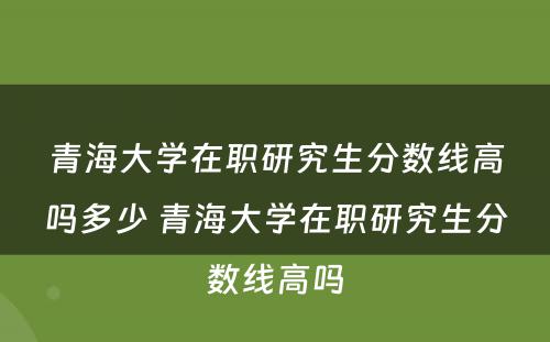 青海大学在职研究生分数线高吗多少 青海大学在职研究生分数线高吗