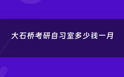 大石桥考研自习室多少钱一月
