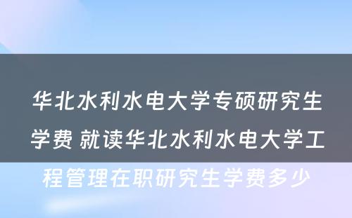 华北水利水电大学专硕研究生学费 就读华北水利水电大学工程管理在职研究生学费多少