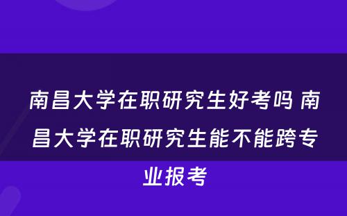 南昌大学在职研究生好考吗 南昌大学在职研究生能不能跨专业报考