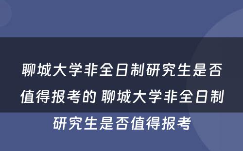 聊城大学非全日制研究生是否值得报考的 聊城大学非全日制研究生是否值得报考