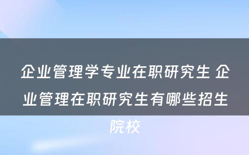 企业管理学专业在职研究生 企业管理在职研究生有哪些招生院校