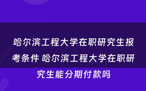 哈尔滨工程大学在职研究生报考条件 哈尔滨工程大学在职研究生能分期付款吗