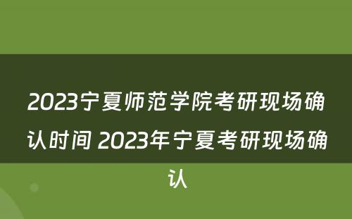 2023宁夏师范学院考研现场确认时间 2023年宁夏考研现场确认