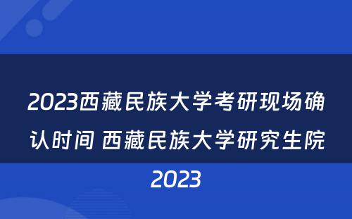2023西藏民族大学考研现场确认时间 西藏民族大学研究生院2023