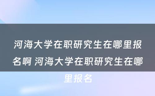 河海大学在职研究生在哪里报名啊 河海大学在职研究生在哪里报名