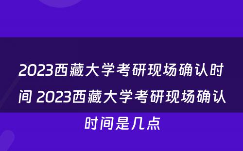 2023西藏大学考研现场确认时间 2023西藏大学考研现场确认时间是几点