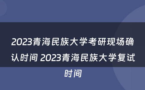 2023青海民族大学考研现场确认时间 2023青海民族大学复试时间