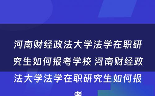 河南财经政法大学法学在职研究生如何报考学校 河南财经政法大学法学在职研究生如何报考