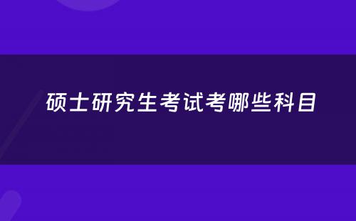  硕士研究生考试考哪些科目