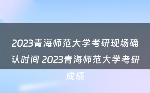 2023青海师范大学考研现场确认时间 2023青海师范大学考研成绩
