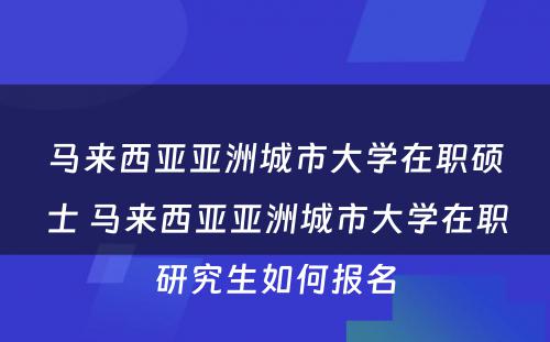 马来西亚亚洲城市大学在职硕士 马来西亚亚洲城市大学在职研究生如何报名