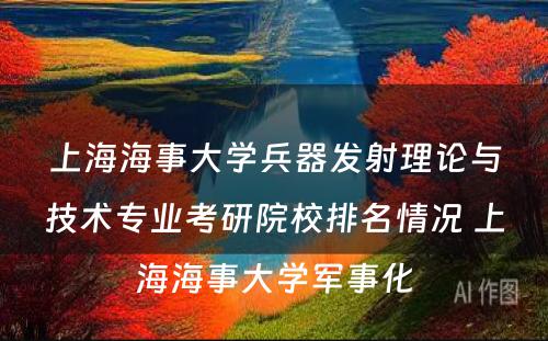 上海海事大学兵器发射理论与技术专业考研院校排名情况 上海海事大学军事化