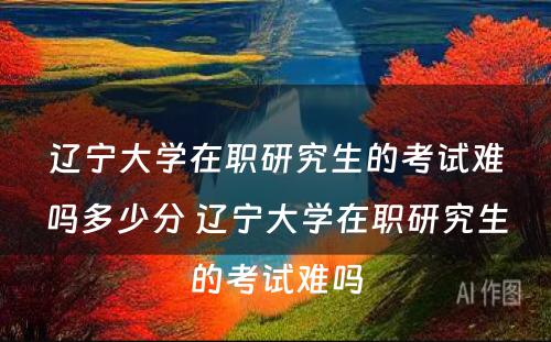 辽宁大学在职研究生的考试难吗多少分 辽宁大学在职研究生的考试难吗