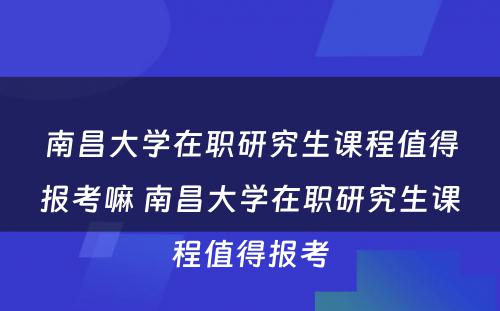 南昌大学在职研究生课程值得报考嘛 南昌大学在职研究生课程值得报考