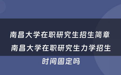 南昌大学在职研究生招生简章 南昌大学在职研究生力学招生时间固定吗