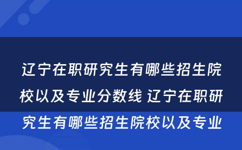 辽宁在职研究生有哪些招生院校以及专业分数线 辽宁在职研究生有哪些招生院校以及专业