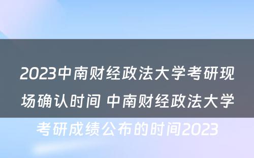 2023中南财经政法大学考研现场确认时间 中南财经政法大学考研成绩公布的时间2023