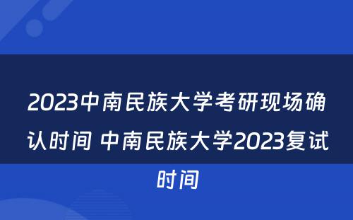 2023中南民族大学考研现场确认时间 中南民族大学2023复试时间