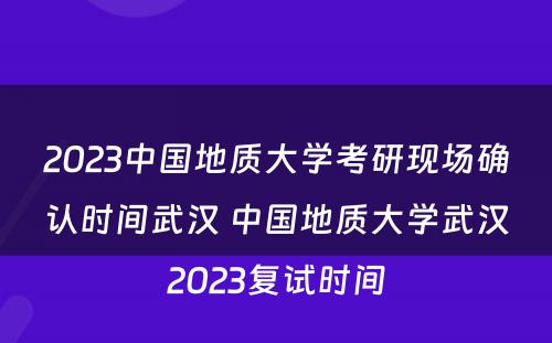 2023中国地质大学考研现场确认时间武汉 中国地质大学武汉2023复试时间