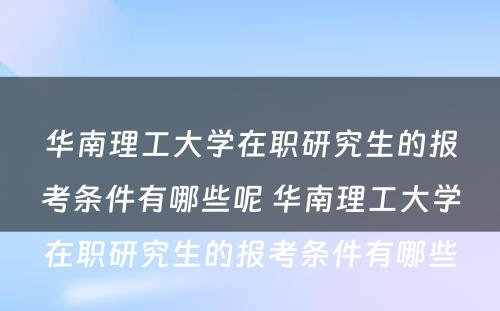 华南理工大学在职研究生的报考条件有哪些呢 华南理工大学在职研究生的报考条件有哪些