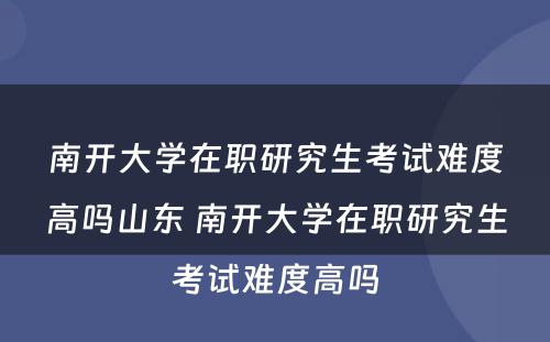 南开大学在职研究生考试难度高吗山东 南开大学在职研究生考试难度高吗