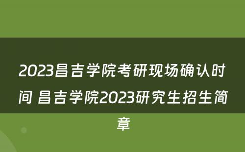 2023昌吉学院考研现场确认时间 昌吉学院2023研究生招生简章
