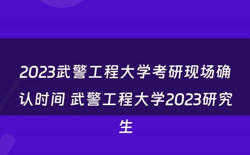 2023武警工程大学考研现场确认时间 武警工程大学2023研究生