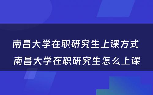 南昌大学在职研究生上课方式 南昌大学在职研究生怎么上课