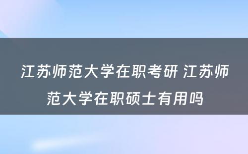 江苏师范大学在职考研 江苏师范大学在职硕士有用吗