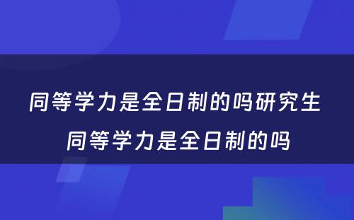 同等学力是全日制的吗研究生 同等学力是全日制的吗