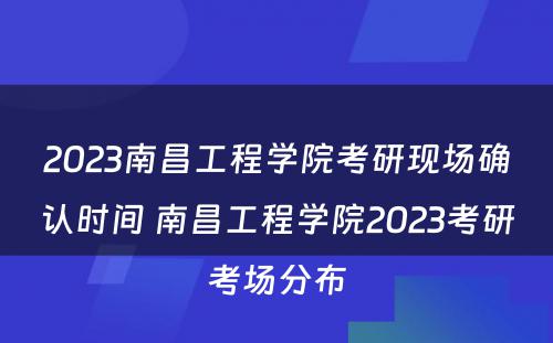 2023南昌工程学院考研现场确认时间 南昌工程学院2023考研考场分布