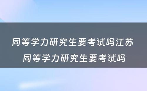 同等学力研究生要考试吗江苏 同等学力研究生要考试吗