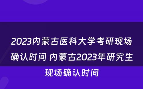 2023内蒙古医科大学考研现场确认时间 内蒙古2023年研究生现场确认时间