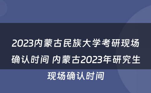 2023内蒙古民族大学考研现场确认时间 内蒙古2023年研究生现场确认时间