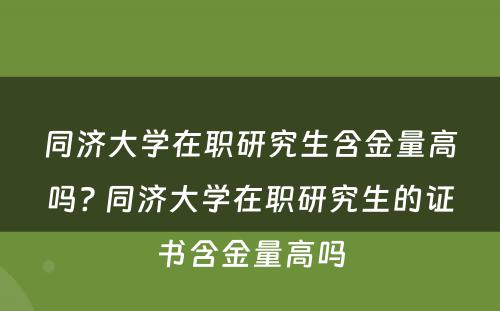 同济大学在职研究生含金量高吗? 同济大学在职研究生的证书含金量高吗