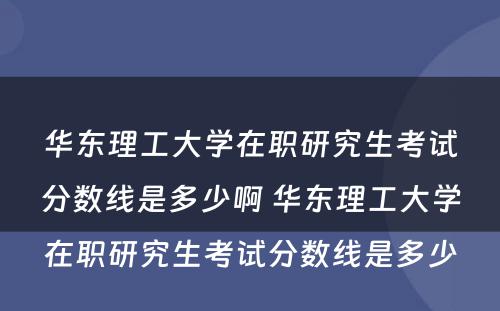 华东理工大学在职研究生考试分数线是多少啊 华东理工大学在职研究生考试分数线是多少