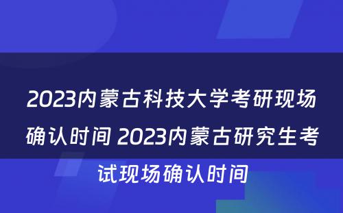 2023内蒙古科技大学考研现场确认时间 2023内蒙古研究生考试现场确认时间