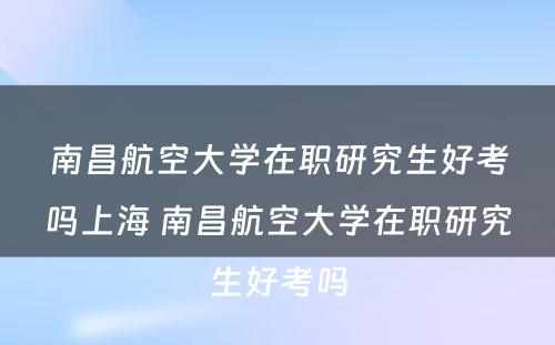 南昌航空大学在职研究生好考吗上海 南昌航空大学在职研究生好考吗