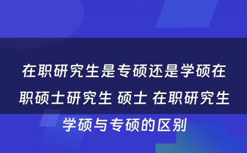 在职研究生是专硕还是学硕在职硕士研究生 硕士 在职研究生学硕与专硕的区别