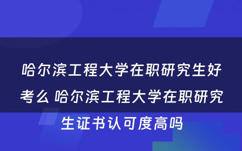 哈尔滨工程大学在职研究生好考么 哈尔滨工程大学在职研究生证书认可度高吗